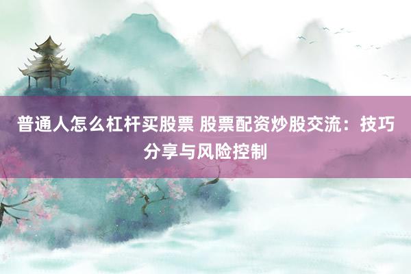 普通人怎么杠杆买股票 股票配资炒股交流：技巧分享与风险控制