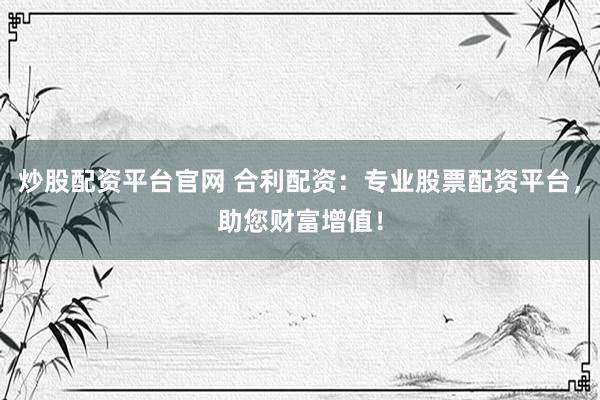 炒股配资平台官网 合利配资：专业股票配资平台，助您财富增值！
