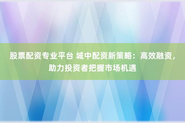 股票配资专业平台 城中配资新策略：高效融资，助力投资者把握市场机遇