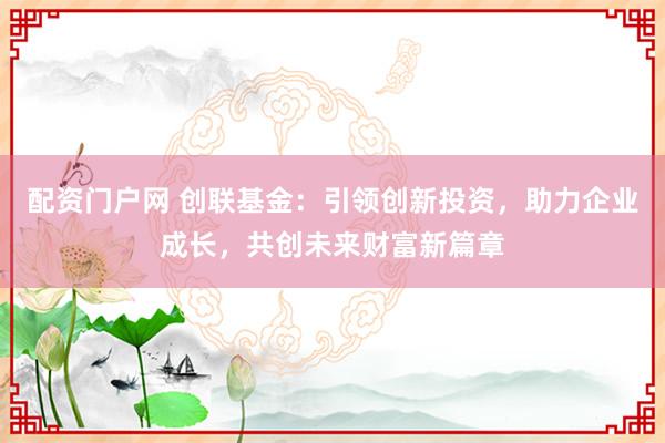 配资门户网 创联基金：引领创新投资，助力企业成长，共创未来财富新篇章