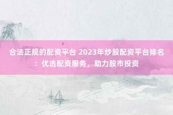 合法正规的配资平台 2023年炒股配资平台排名：优选配资服务，助力股市投资