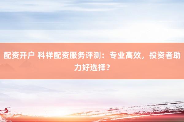 配资开户 科祥配资服务评测：专业高效，投资者助力好选择？