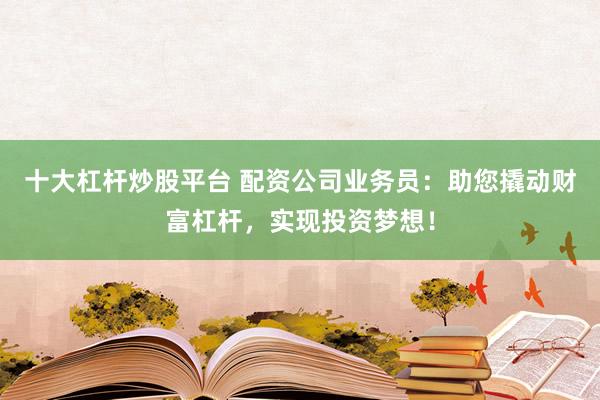 十大杠杆炒股平台 配资公司业务员：助您撬动财富杠杆，实现投资梦想！