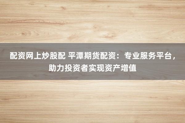配资网上炒股配 平潭期货配资：专业服务平台，助力投资者实现资产增值