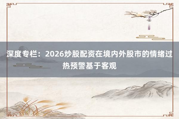 深度专栏：2026炒股配资在境内外股市的情绪过热预警基于客观