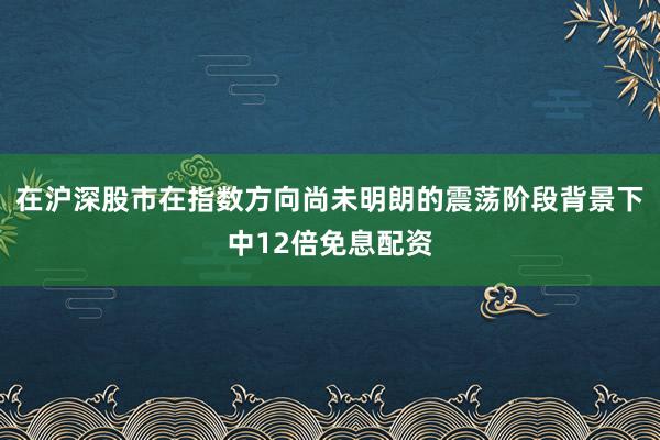 在沪深股市在指数方向尚未明朗的震荡阶段背景下中12倍免息配资