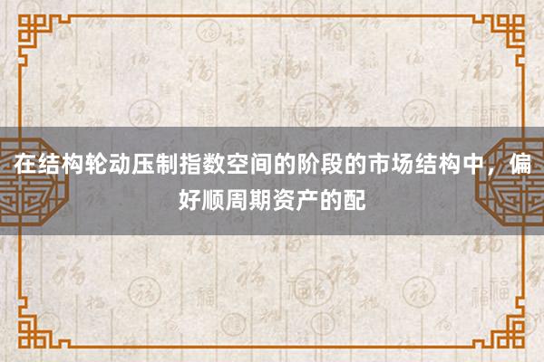 在结构轮动压制指数空间的阶段的市场结构中，偏好顺周期资产的配