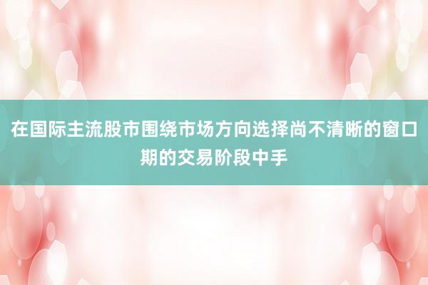 在国际主流股市围绕市场方向选择尚不清晰的窗口期的交易阶段中手