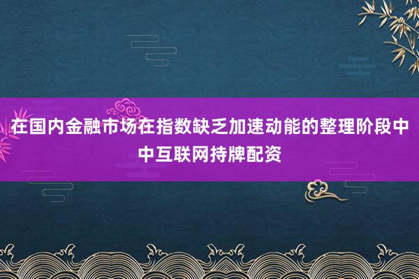 在国内金融市场在指数缺乏加速动能的整理阶段中中互联网持牌配资