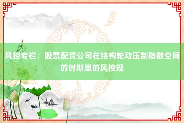 风控专栏：股票配资公司在结构轮动压制指数空间的时期里的风控规