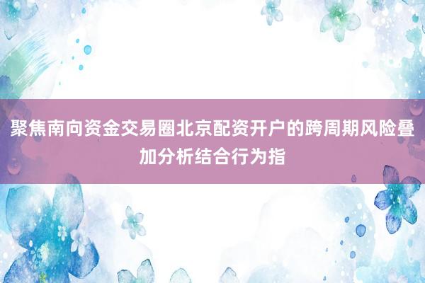 聚焦南向资金交易圈北京配资开户的跨周期风险叠加分析结合行为指