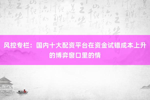 风控专栏：国内十大配资平台在资金试错成本上升的博弈窗口里的情