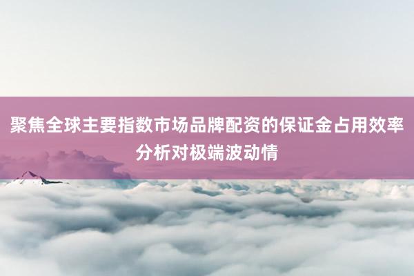 聚焦全球主要指数市场品牌配资的保证金占用效率分析对极端波动情
