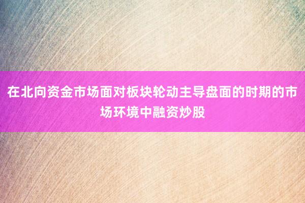在北向资金市场面对板块轮动主导盘面的时期的市场环境中融资炒股