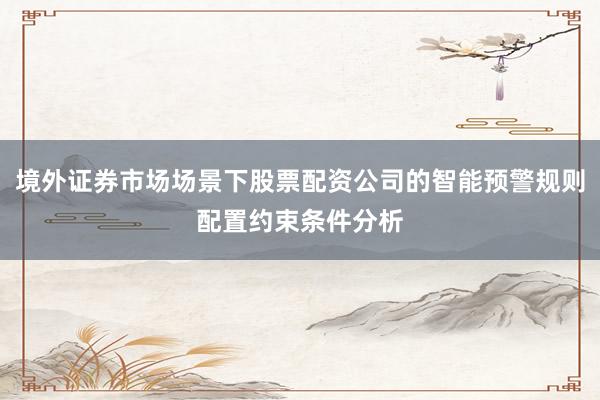 境外证券市场场景下股票配资公司的智能预警规则配置约束条件分析
