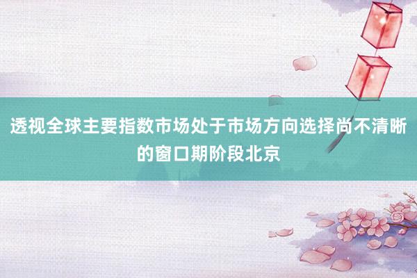 透视全球主要指数市场处于市场方向选择尚不清晰的窗口期阶段北京