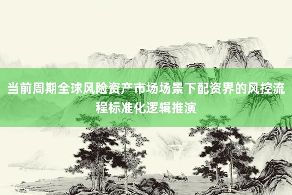 当前周期全球风险资产市场场景下配资界的风控流程标准化逻辑推演