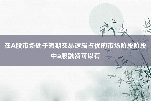 在A股市场处于短期交易逻辑占优的市场阶段阶段中a股融资可以有