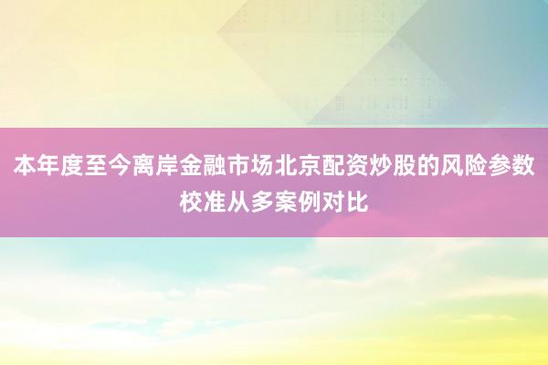本年度至今离岸金融市场北京配资炒股的风险参数校准从多案例对比