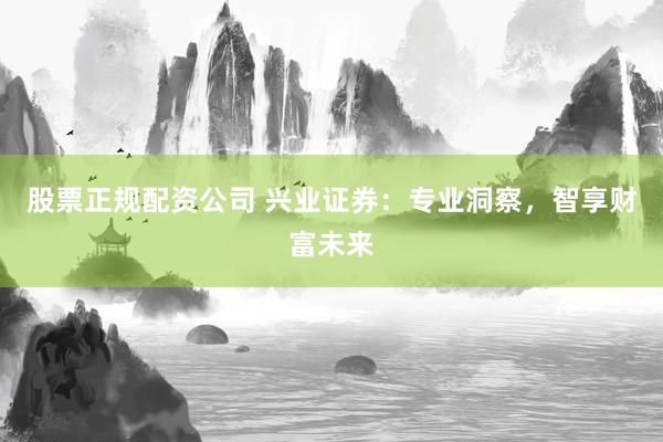 股票正规配资公司 兴业证券：专业洞察，智享财富未来