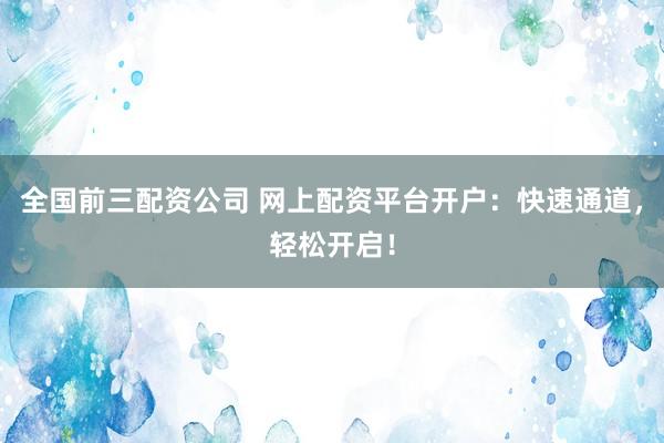 全国前三配资公司 网上配资平台开户：快速通道，轻松开启！