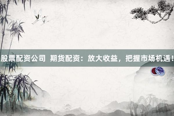 股票配资公司  期货配资：放大收益，把握市场机遇！