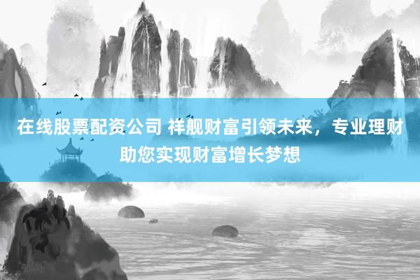 在线股票配资公司 祥舰财富引领未来，专业理财助您实现财富增长梦想