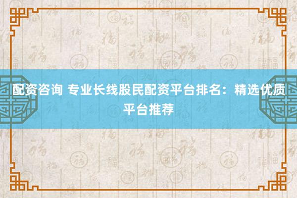 配资咨询 专业长线股民配资平台排名：精选优质平台推荐