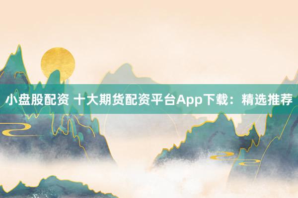小盘股配资 十大期货配资平台App下载：精选推荐
