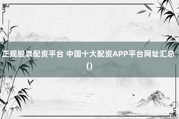 正规股票配资平台 中国十大配资APP平台网址汇总 ()