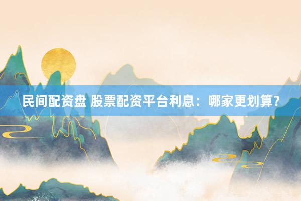 民间配资盘 股票配资平台利息：哪家更划算？
