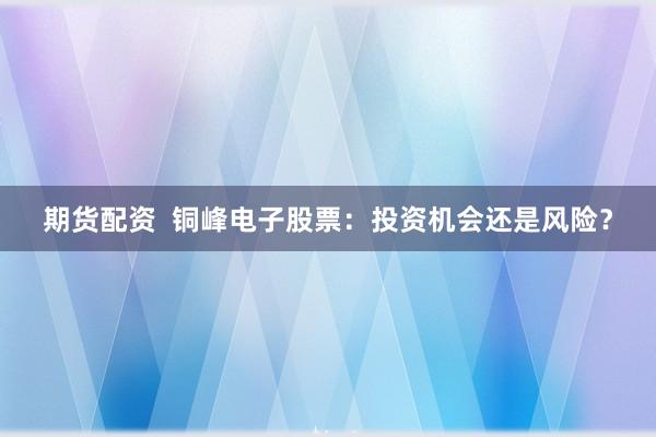 期货配资  铜峰电子股票：投资机会还是风险？
