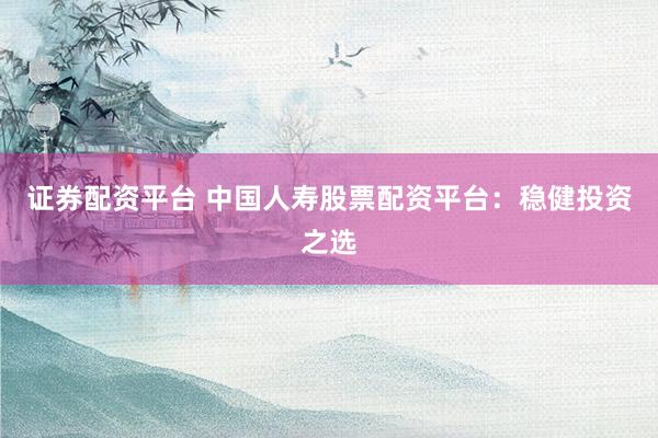 证券配资平台 中国人寿股票配资平台：稳健投资之选