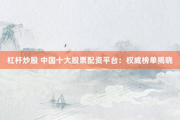 杠杆炒股 中国十大股票配资平台：权威榜单揭晓
