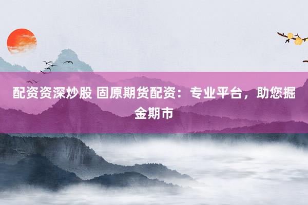 配资资深炒股 固原期货配资：专业平台，助您掘金期市