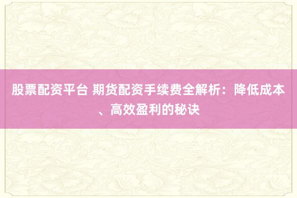 股票配资平台 期货配资手续费全解析：降低成本、高效盈利的秘诀