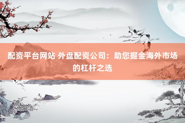 配资平台网站 外盘配资公司：助您掘金海外市场的杠杆之选