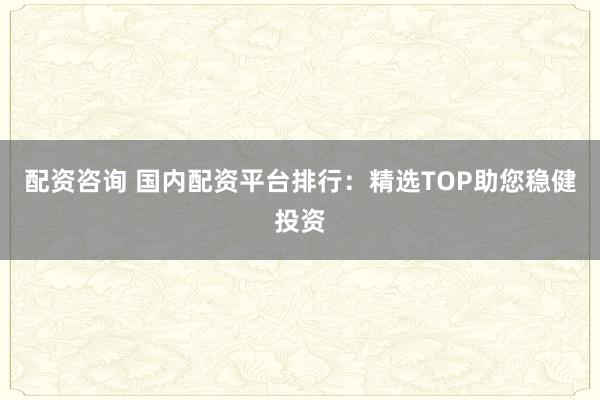 配资咨询 国内配资平台排行：精选TOP助您稳健投资