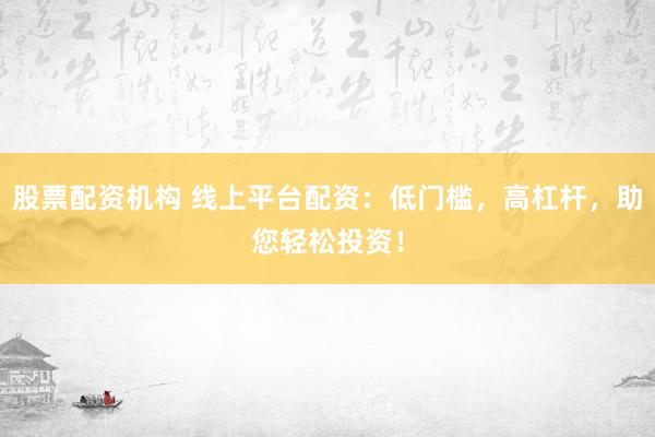 股票配资机构 线上平台配资：低门槛，高杠杆，助您轻松投资！