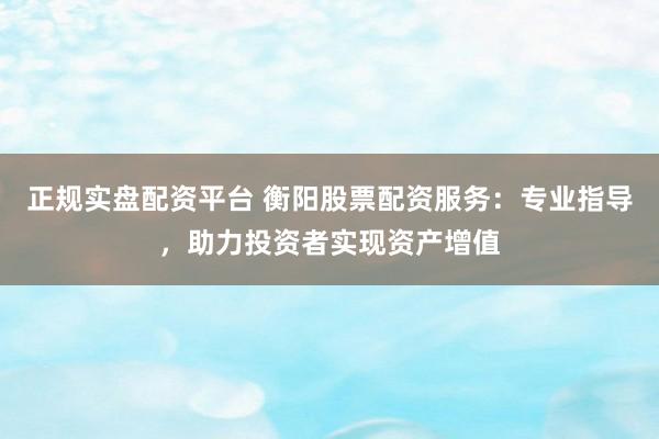 正规实盘配资平台 衡阳股票配资服务：专业指导，助力投资者实现资产增值