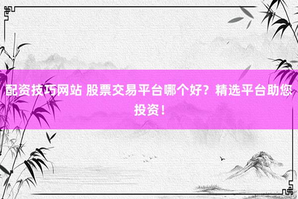 配资技巧网站 股票交易平台哪个好？精选平台助您投资！