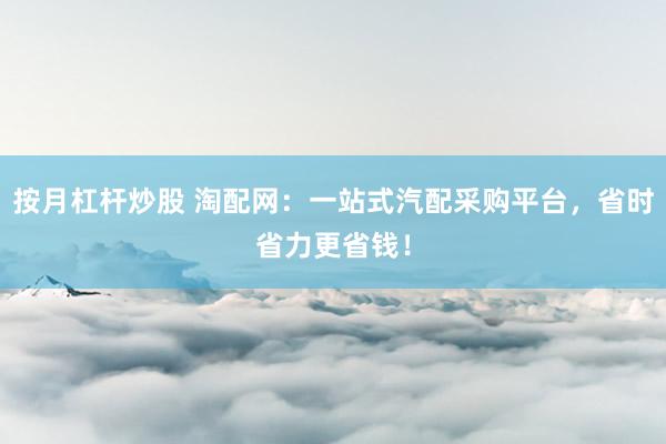 按月杠杆炒股 淘配网：一站式汽配采购平台，省时省力更省钱！