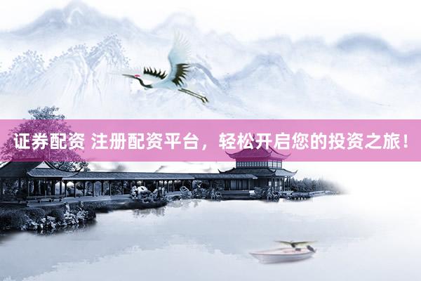 证券配资 注册配资平台，轻松开启您的投资之旅！