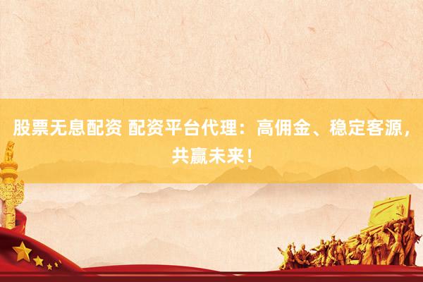 股票无息配资 配资平台代理：高佣金、稳定客源，共赢未来！