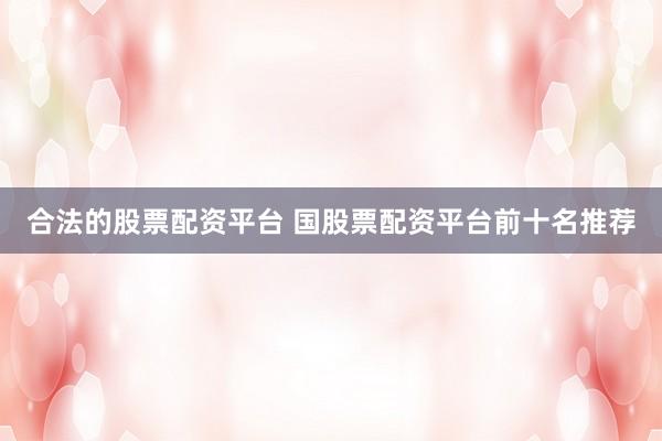合法的股票配资平台 国股票配资平台前十名推荐