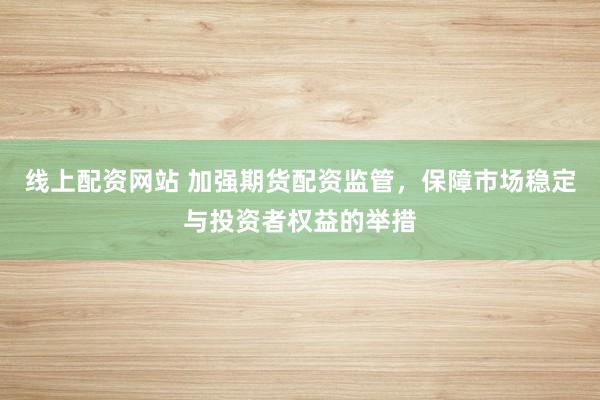 线上配资网站 加强期货配资监管，保障市场稳定与投资者权益的举措