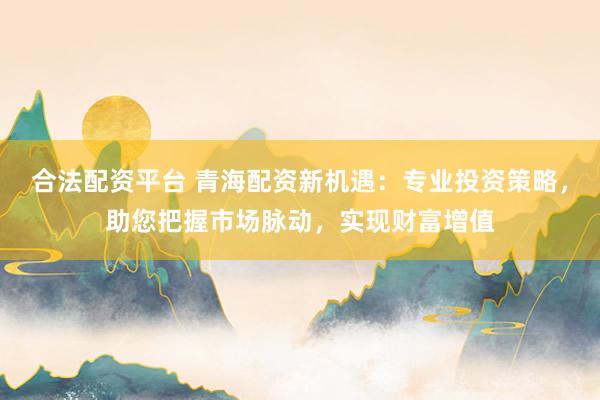 合法配资平台 青海配资新机遇：专业投资策略，助您把握市场脉动，实现财富增值