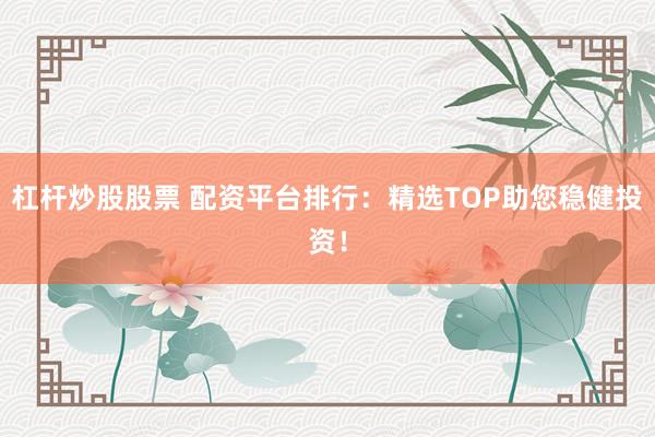 杠杆炒股股票 配资平台排行：精选TOP助您稳健投资！