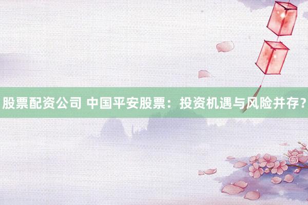 股票配资公司 中国平安股票：投资机遇与风险并存？
