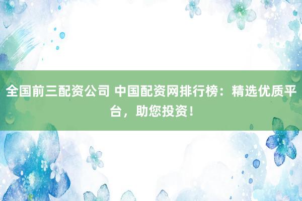 全国前三配资公司 中国配资网排行榜：精选优质平台，助您投资！